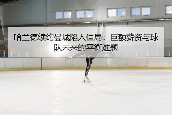 哈兰德续约曼城陷入僵局：巨额薪资与球队未来的平衡难题